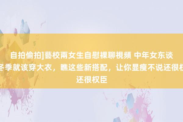 自拍偷拍]藝校兩女生自慰裸聊視頻 中年女东谈主冬季就该穿大衣，瞧这些新搭配，让你显瘦不说还很权臣