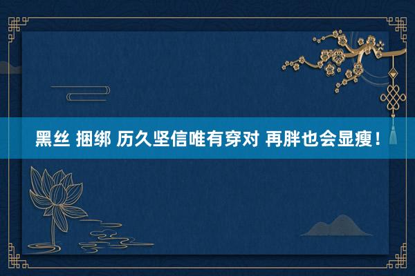 黑丝 捆绑 历久坚信唯有穿对 再胖也会显瘦！