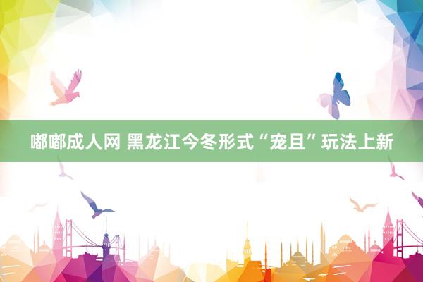 嘟嘟成人网 黑龙江今冬形式“宠且”玩法上新