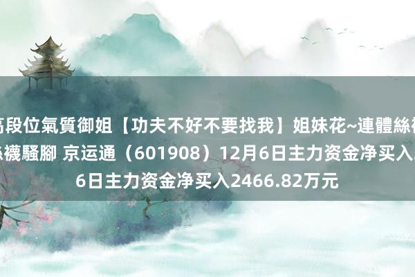 高段位氣質御姐【功夫不好不要找我】姐妹花~連體絲襪~大奶晃動~絲襪騷腳 京运通（601908）12月6日主力资金净买入2466.82万元