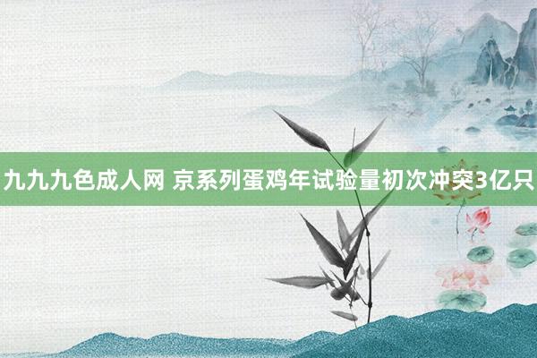 九九九色成人网 京系列蛋鸡年试验量初次冲突3亿只