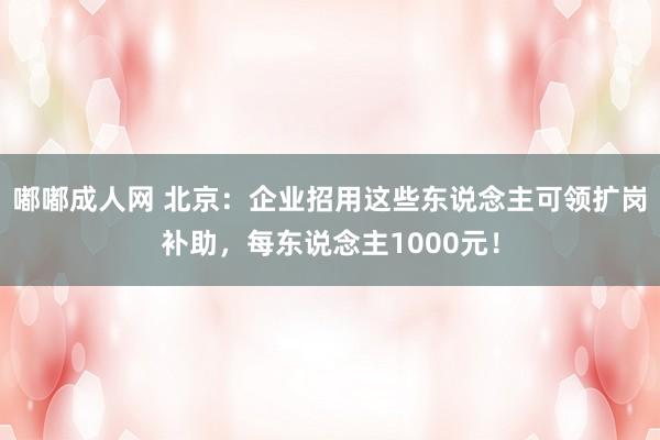 嘟嘟成人网 北京：企业招用这些东说念主可领扩岗补助，每东说念主1000元！