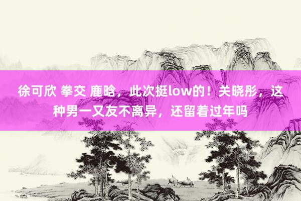 徐可欣 拳交 鹿晗，此次挺low的！关晓彤，这种男一又友不离异，还留着过年吗