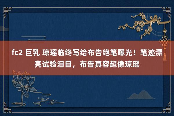 fc2 巨乳 琼瑶临终写给布告绝笔曝光！笔迹漂亮试验泪目，布告真容超像琼瑶