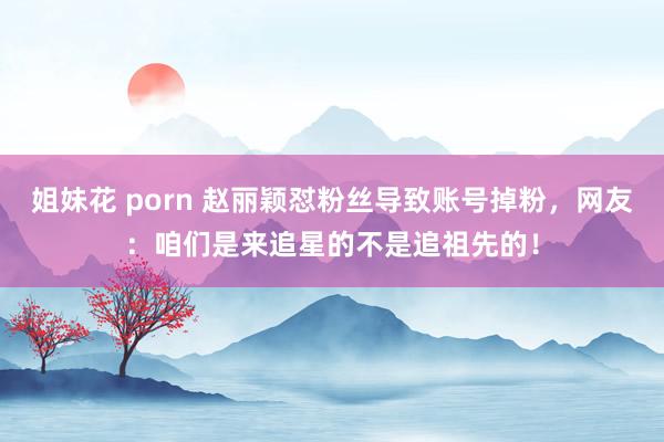 姐妹花 porn 赵丽颖怼粉丝导致账号掉粉，网友：咱们是来追星的不是追祖先的！