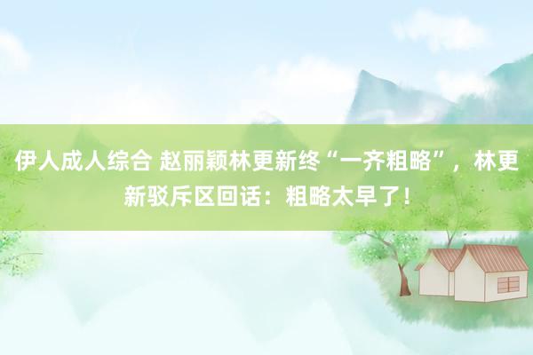 伊人成人综合 赵丽颖林更新终“一齐粗略”，林更新驳斥区回话：粗略太早了！