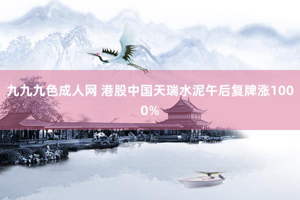 九九九色成人网 港股中国天瑞水泥午后复牌涨1000%
