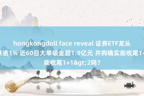hongkongdoll face reveal 证券ETF龙头(560090)跌逾1% 近60日大举吸金超1.9亿元 并购确实能收尾1+1>2吗？