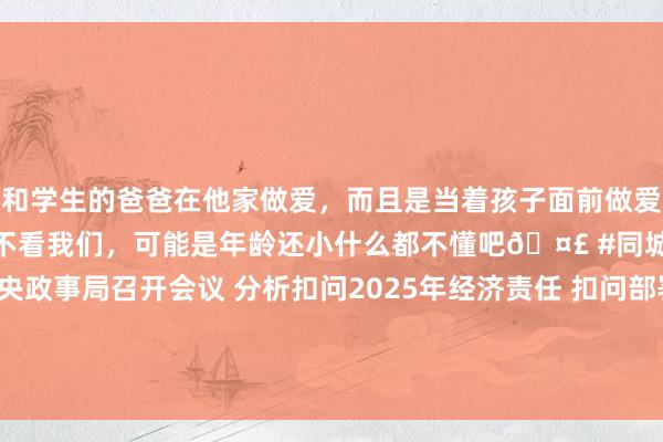 和学生的爸爸在他家做爱，而且是当着孩子面前做爱，太刺激了，孩子完全不看我们，可能是年龄还小什么都不懂吧🤣 #同城 #文爱 #自慰 中共中央政事局召开会议 分析扣问2025年经济责任 扣问部署党风廉政设置和反老套责任 中共中央总布告习近平主握会议