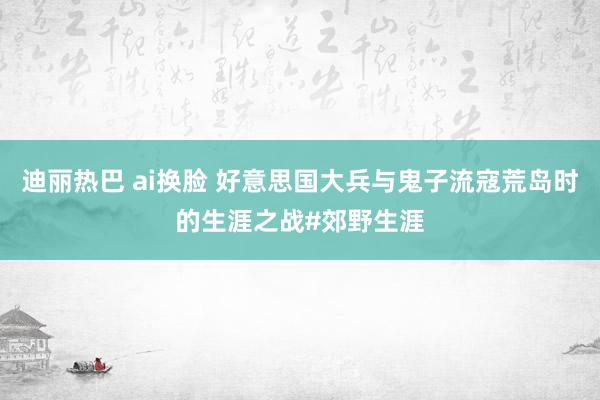 迪丽热巴 ai换脸 好意思国大兵与鬼子流寇荒岛时的生涯之战#郊野生涯