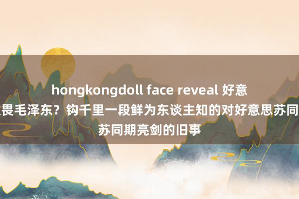 hongkongdoll face reveal 好意思苏为何齐敬畏毛泽东？钩千里一段鲜为东谈主知的对好意思苏同期亮剑的旧事