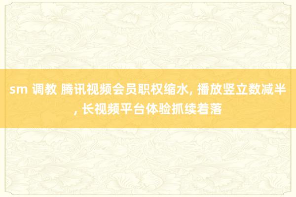 sm 调教 腾讯视频会员职权缩水， 播放竖立数减半， 长视频平台体验抓续着落
