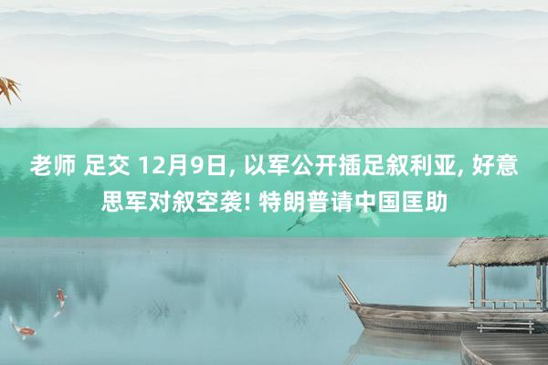 老师 足交 12月9日， 以军公开插足叙利亚， 好意思军对叙空袭! 特朗普请中国匡助