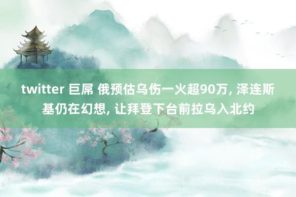 twitter 巨屌 俄预估乌伤一火超90万， 泽连斯基仍在幻想， 让拜登下台前拉乌入北约