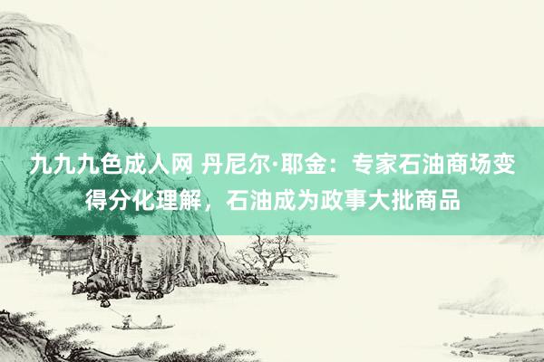 九九九色成人网 丹尼尔·耶金：专家石油商场变得分化理解，石油成为政事大批商品