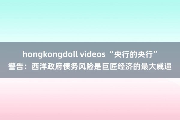 hongkongdoll videos “央行的央行”警告：西洋政府债务风险是巨匠经济的最大威逼