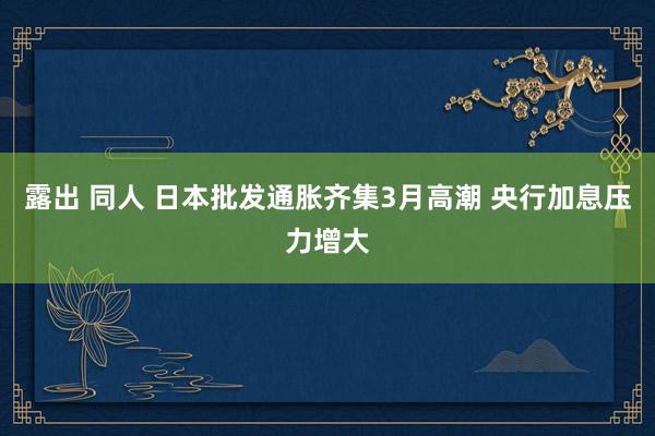 露出 同人 日本批发通胀齐集3月高潮 央行加息压力增大