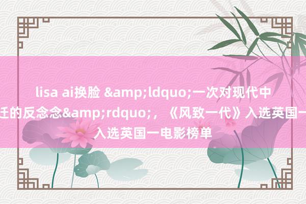lisa ai换脸 &ldquo;一次对现代中国快速变迁的反念念&rdquo;，《风致一代》入选英国一电影榜单