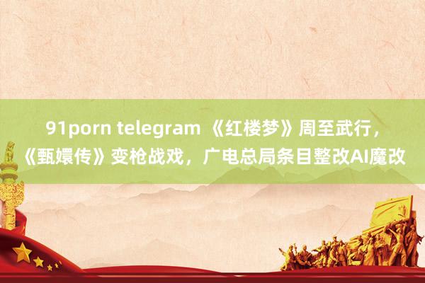 91porn telegram 《红楼梦》周至武行，《甄嬛传》变枪战戏，广电总局条目整改AI魔改