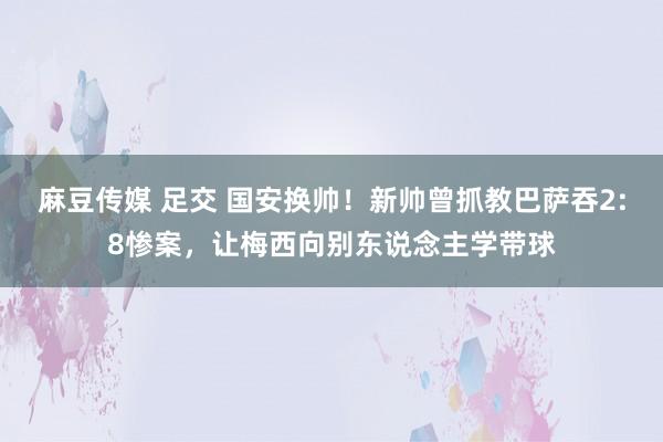 麻豆传媒 足交 国安换帅！新帅曾抓教巴萨吞2:8惨案，让梅西向别东说念主学带球