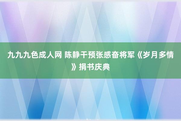 九九九色成人网 陈静干预张感奋将军《岁月多情》捐书庆典