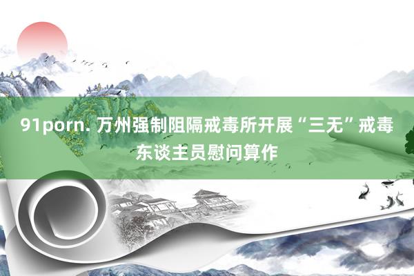 91porn. 万州强制阻隔戒毒所开展“三无”戒毒东谈主员慰问算作