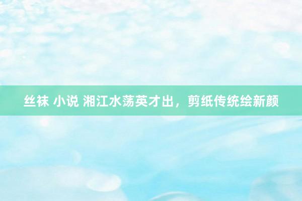 丝袜 小说 湘江水荡英才出，剪纸传统绘新颜