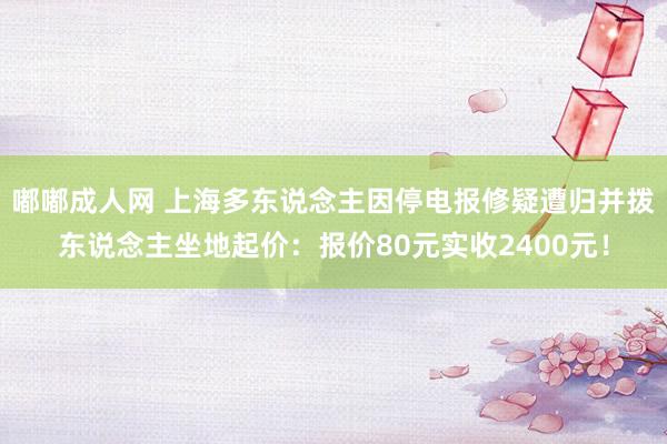 嘟嘟成人网 上海多东说念主因停电报修疑遭归并拨东说念主坐地起价：报价80元实收2400元！