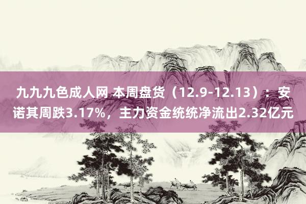 九九九色成人网 本周盘货（12.9-12.13）：安诺其周跌3.17%，主力资金统统净流出2.32亿元