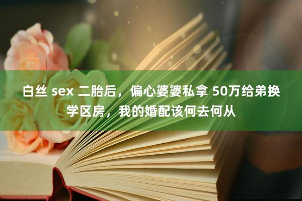 白丝 sex 二胎后，偏心婆婆私拿 50万给弟换学区房，我的婚配该何去何从