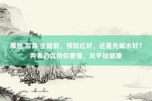 黑丝 写真 生娃前，预知红好，还是先破水好？两者的区别你要懂，关乎娃健康