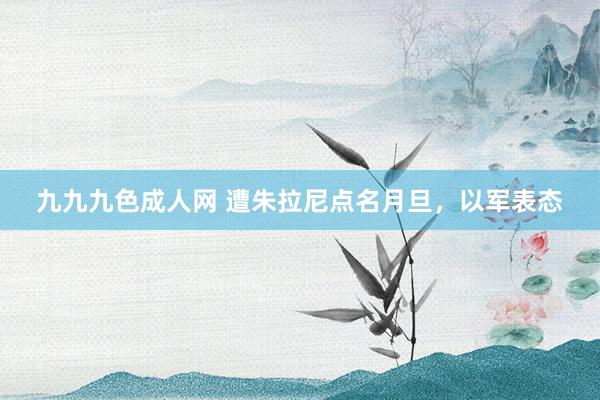 九九九色成人网 遭朱拉尼点名月旦，以军表态