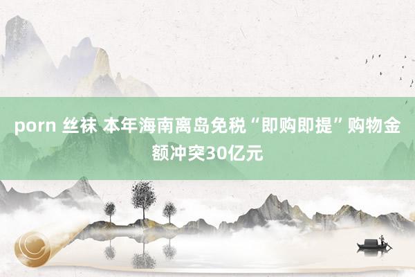 porn 丝袜 本年海南离岛免税“即购即提”购物金额冲突30亿元