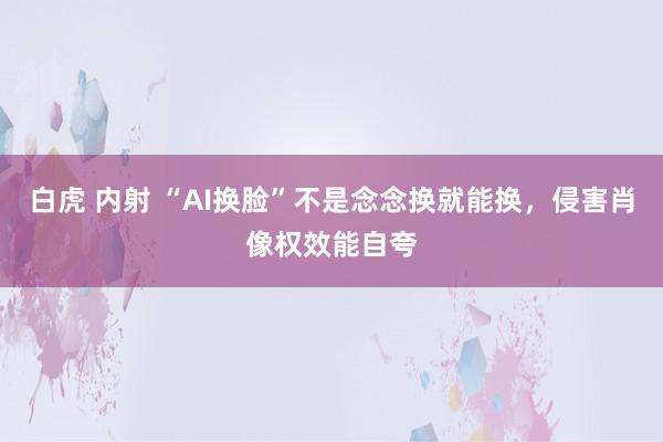 白虎 内射 “AI换脸”不是念念换就能换，侵害肖像权效能自夸