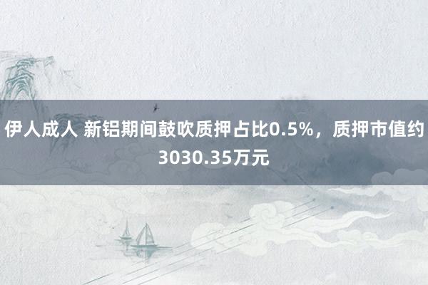 伊人成人 新铝期间鼓吹质押占比0.5%，质押市值约3030.35万元