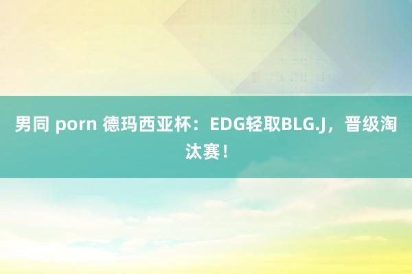 男同 porn 德玛西亚杯：EDG轻取BLG.J，晋级淘汰赛！