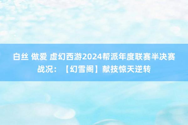 白丝 做爱 虚幻西游2024帮派年度联赛半决赛战况：【幻雪阁】献技惊天逆转