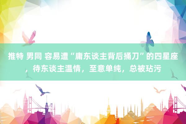 推特 男同 容易遭“庸东谈主背后捅刀”的四星座，待东谈主温情，至意单纯，总被玷污