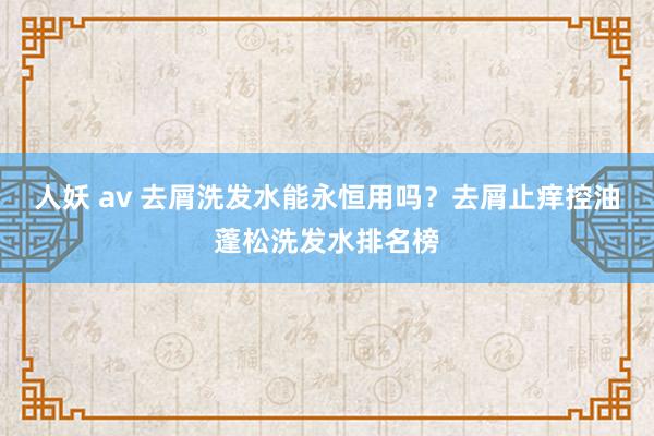人妖 av 去屑洗发水能永恒用吗？去屑止痒控油蓬松洗发水排名榜