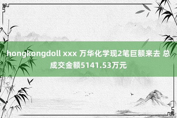 hongkongdoll xxx 万华化学现2笔巨额来去 总成交金额5141.53万元
