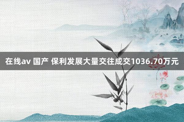 在线av 国产 保利发展大量交往成交1036.70万元