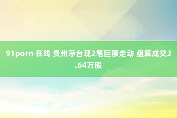 91porn 在线 贵州茅台现2笔巨额走动 盘算成交2.64万股