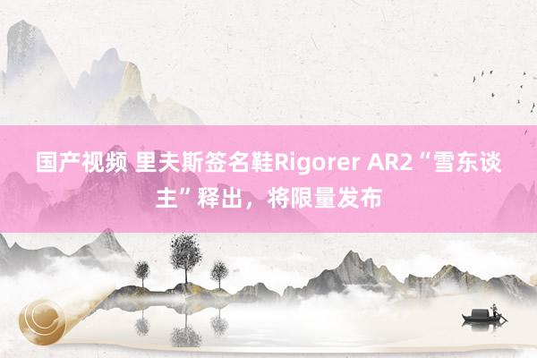 国产视频 里夫斯签名鞋Rigorer AR2“雪东谈主”释出，将限量发布