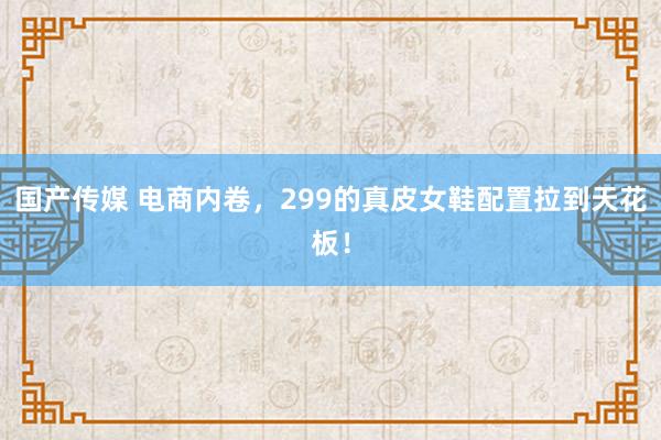 国产传媒 电商内卷，299的真皮女鞋配置拉到天花板！