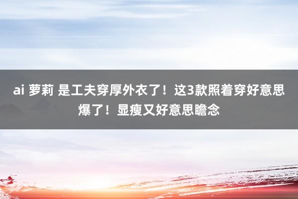 ai 萝莉 是工夫穿厚外衣了！这3款照着穿好意思爆了！显瘦又好意思瞻念