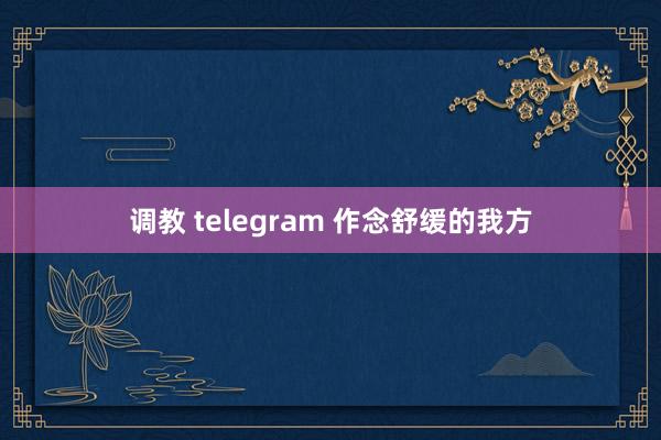 调教 telegram 作念舒缓的我方