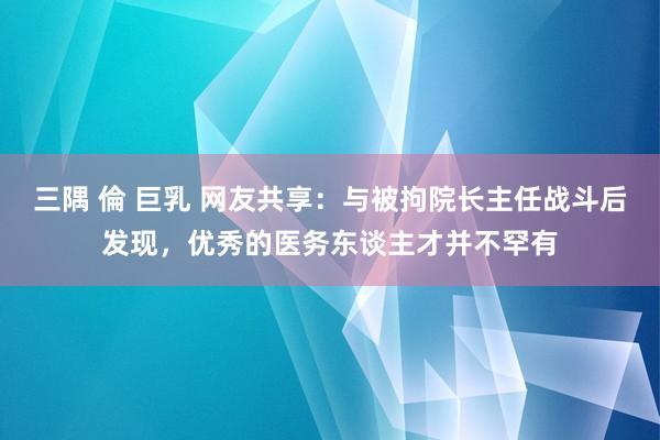 三隅 倫 巨乳 网友共享：与被拘院长主任战斗后发现，优秀的医务东谈主才并不罕有