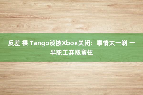 反差 裸 Tango谈被Xbox关闭：事情太一刹 一半职工弃取留住