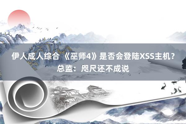 伊人成人综合 《巫师4》是否会登陆XSS主机？总监：咫尺还不成说