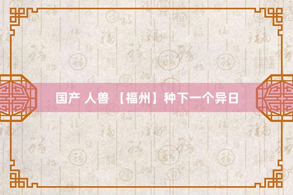 国产 人兽 【福州】种下一个异日